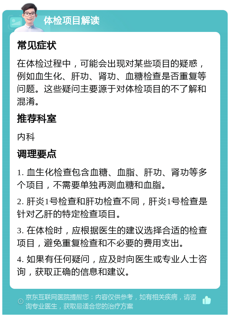 体检项目解读 常见症状 在体检过程中，可能会出现对某些项目的疑惑，例如血生化、肝功、肾功、血糖检查是否重复等问题。这些疑问主要源于对体检项目的不了解和混淆。 推荐科室 内科 调理要点 1. 血生化检查包含血糖、血脂、肝功、肾功等多个项目，不需要单独再测血糖和血脂。 2. 肝炎1号检查和肝功检查不同，肝炎1号检查是针对乙肝的特定检查项目。 3. 在体检时，应根据医生的建议选择合适的检查项目，避免重复检查和不必要的费用支出。 4. 如果有任何疑问，应及时向医生或专业人士咨询，获取正确的信息和建议。