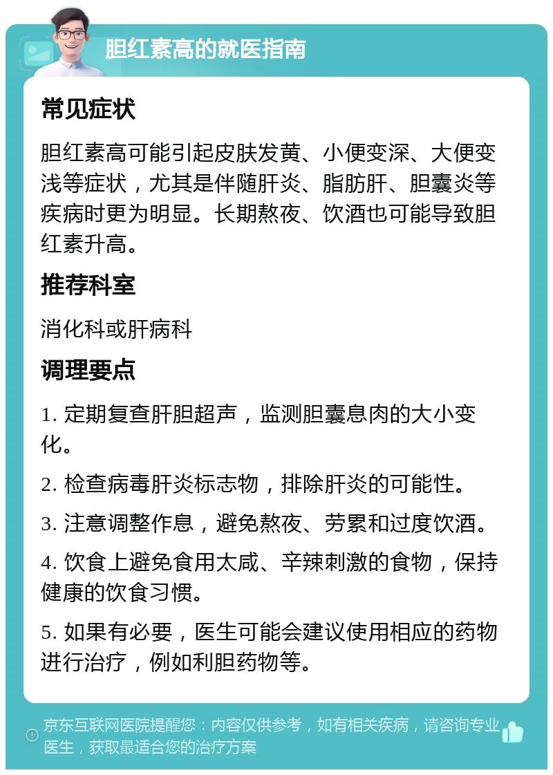 胆红素高的就医指南 常见症状 胆红素高可能引起皮肤发黄、小便变深、大便变浅等症状，尤其是伴随肝炎、脂肪肝、胆囊炎等疾病时更为明显。长期熬夜、饮酒也可能导致胆红素升高。 推荐科室 消化科或肝病科 调理要点 1. 定期复查肝胆超声，监测胆囊息肉的大小变化。 2. 检查病毒肝炎标志物，排除肝炎的可能性。 3. 注意调整作息，避免熬夜、劳累和过度饮酒。 4. 饮食上避免食用太咸、辛辣刺激的食物，保持健康的饮食习惯。 5. 如果有必要，医生可能会建议使用相应的药物进行治疗，例如利胆药物等。