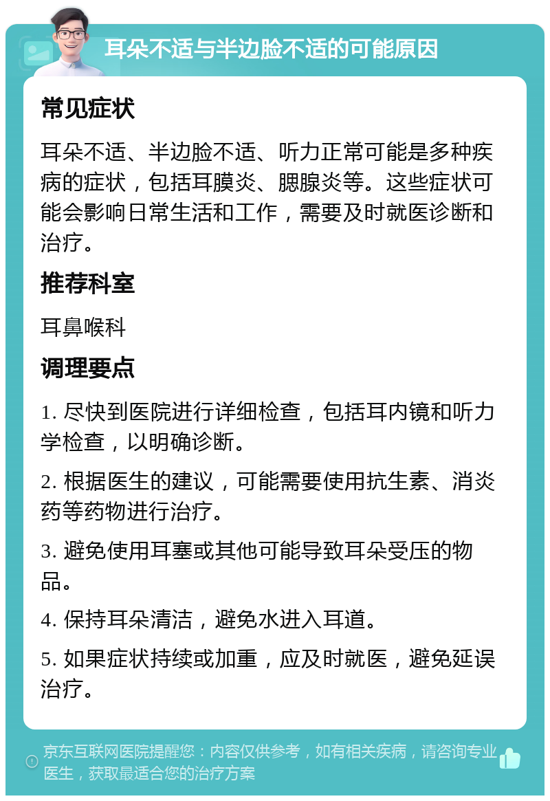 耳朵不适与半边脸不适的可能原因 常见症状 耳朵不适、半边脸不适、听力正常可能是多种疾病的症状，包括耳膜炎、腮腺炎等。这些症状可能会影响日常生活和工作，需要及时就医诊断和治疗。 推荐科室 耳鼻喉科 调理要点 1. 尽快到医院进行详细检查，包括耳内镜和听力学检查，以明确诊断。 2. 根据医生的建议，可能需要使用抗生素、消炎药等药物进行治疗。 3. 避免使用耳塞或其他可能导致耳朵受压的物品。 4. 保持耳朵清洁，避免水进入耳道。 5. 如果症状持续或加重，应及时就医，避免延误治疗。