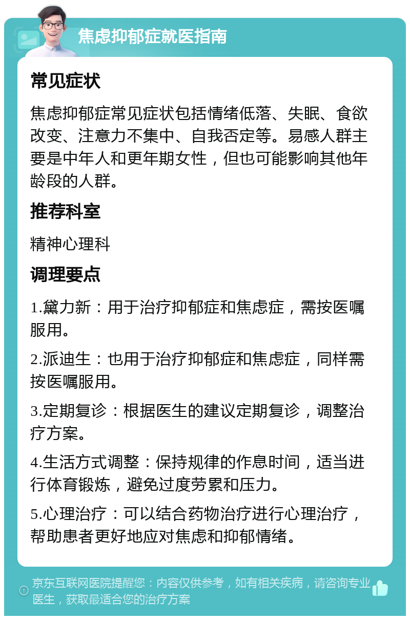 焦虑抑郁症就医指南 常见症状 焦虑抑郁症常见症状包括情绪低落、失眠、食欲改变、注意力不集中、自我否定等。易感人群主要是中年人和更年期女性，但也可能影响其他年龄段的人群。 推荐科室 精神心理科 调理要点 1.黛力新：用于治疗抑郁症和焦虑症，需按医嘱服用。 2.派迪生：也用于治疗抑郁症和焦虑症，同样需按医嘱服用。 3.定期复诊：根据医生的建议定期复诊，调整治疗方案。 4.生活方式调整：保持规律的作息时间，适当进行体育锻炼，避免过度劳累和压力。 5.心理治疗：可以结合药物治疗进行心理治疗，帮助患者更好地应对焦虑和抑郁情绪。