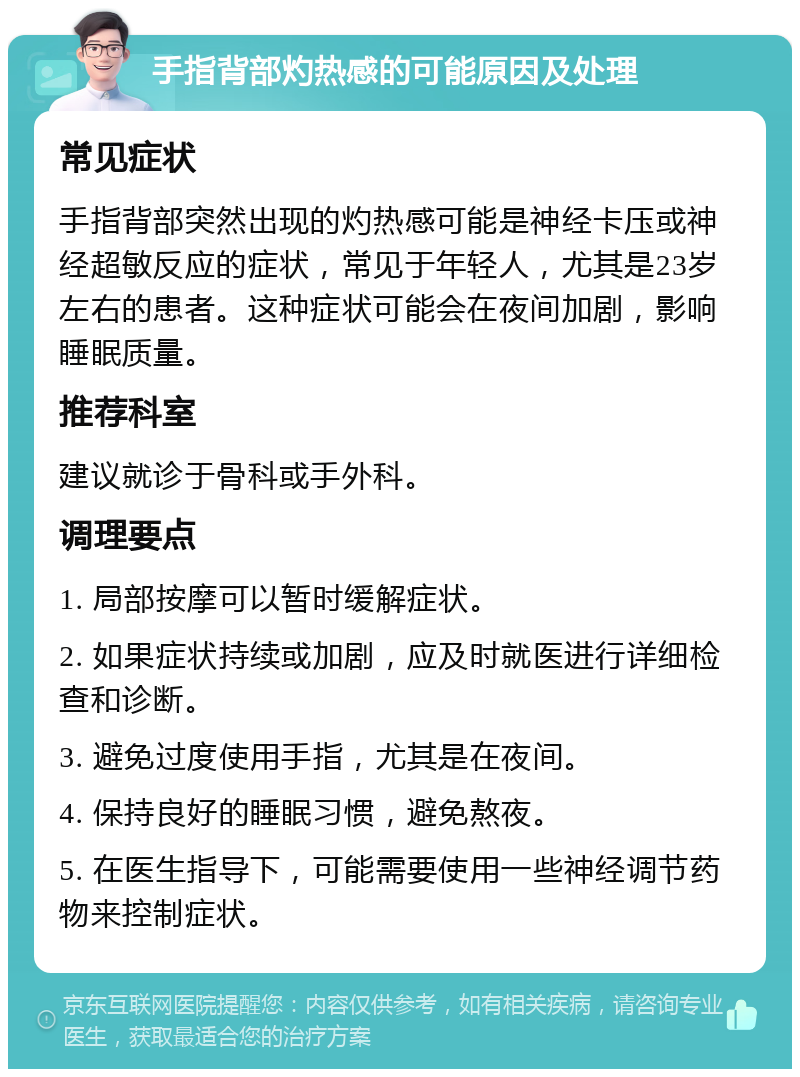 手指背部灼热感的可能原因及处理 常见症状 手指背部突然出现的灼热感可能是神经卡压或神经超敏反应的症状，常见于年轻人，尤其是23岁左右的患者。这种症状可能会在夜间加剧，影响睡眠质量。 推荐科室 建议就诊于骨科或手外科。 调理要点 1. 局部按摩可以暂时缓解症状。 2. 如果症状持续或加剧，应及时就医进行详细检查和诊断。 3. 避免过度使用手指，尤其是在夜间。 4. 保持良好的睡眠习惯，避免熬夜。 5. 在医生指导下，可能需要使用一些神经调节药物来控制症状。