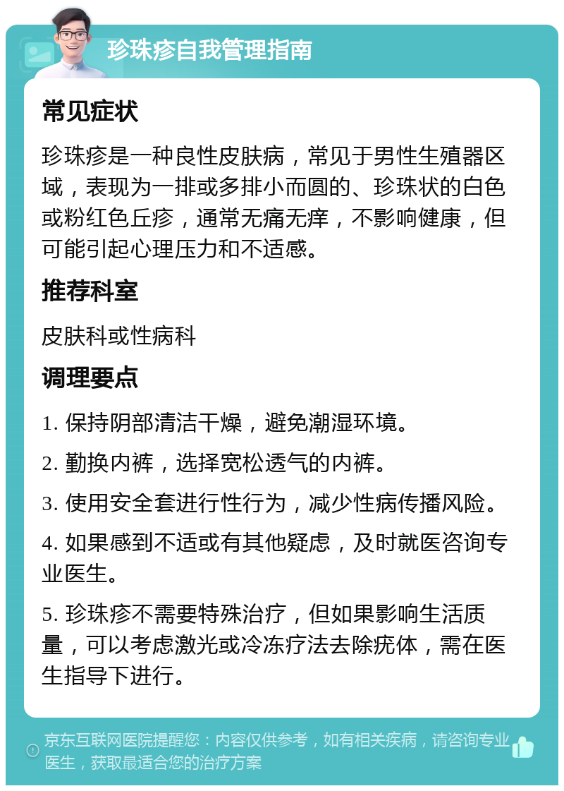 珍珠疹自我管理指南 常见症状 珍珠疹是一种良性皮肤病，常见于男性生殖器区域，表现为一排或多排小而圆的、珍珠状的白色或粉红色丘疹，通常无痛无痒，不影响健康，但可能引起心理压力和不适感。 推荐科室 皮肤科或性病科 调理要点 1. 保持阴部清洁干燥，避免潮湿环境。 2. 勤换内裤，选择宽松透气的内裤。 3. 使用安全套进行性行为，减少性病传播风险。 4. 如果感到不适或有其他疑虑，及时就医咨询专业医生。 5. 珍珠疹不需要特殊治疗，但如果影响生活质量，可以考虑激光或冷冻疗法去除疣体，需在医生指导下进行。