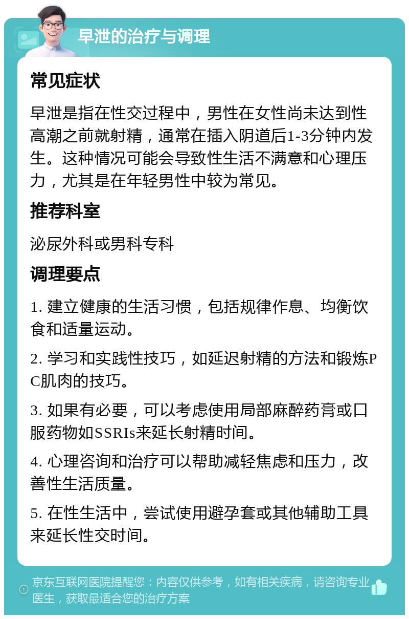 早泄的治疗与调理 常见症状 早泄是指在性交过程中，男性在女性尚未达到性高潮之前就射精，通常在插入阴道后1-3分钟内发生。这种情况可能会导致性生活不满意和心理压力，尤其是在年轻男性中较为常见。 推荐科室 泌尿外科或男科专科 调理要点 1. 建立健康的生活习惯，包括规律作息、均衡饮食和适量运动。 2. 学习和实践性技巧，如延迟射精的方法和锻炼PC肌肉的技巧。 3. 如果有必要，可以考虑使用局部麻醉药膏或口服药物如SSRIs来延长射精时间。 4. 心理咨询和治疗可以帮助减轻焦虑和压力，改善性生活质量。 5. 在性生活中，尝试使用避孕套或其他辅助工具来延长性交时间。