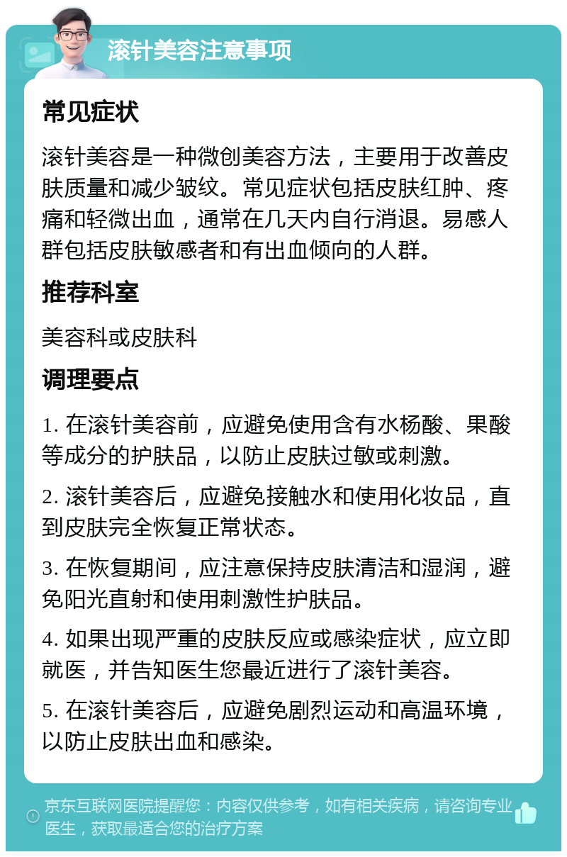 滚针美容注意事项 常见症状 滚针美容是一种微创美容方法，主要用于改善皮肤质量和减少皱纹。常见症状包括皮肤红肿、疼痛和轻微出血，通常在几天内自行消退。易感人群包括皮肤敏感者和有出血倾向的人群。 推荐科室 美容科或皮肤科 调理要点 1. 在滚针美容前，应避免使用含有水杨酸、果酸等成分的护肤品，以防止皮肤过敏或刺激。 2. 滚针美容后，应避免接触水和使用化妆品，直到皮肤完全恢复正常状态。 3. 在恢复期间，应注意保持皮肤清洁和湿润，避免阳光直射和使用刺激性护肤品。 4. 如果出现严重的皮肤反应或感染症状，应立即就医，并告知医生您最近进行了滚针美容。 5. 在滚针美容后，应避免剧烈运动和高温环境，以防止皮肤出血和感染。