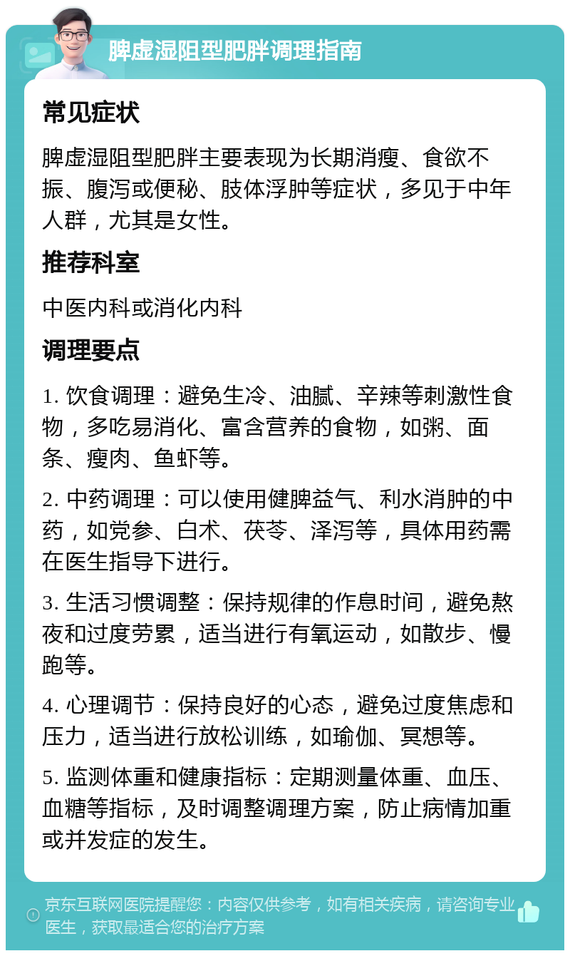 脾虚湿阻型肥胖调理指南 常见症状 脾虚湿阻型肥胖主要表现为长期消瘦、食欲不振、腹泻或便秘、肢体浮肿等症状，多见于中年人群，尤其是女性。 推荐科室 中医内科或消化内科 调理要点 1. 饮食调理：避免生冷、油腻、辛辣等刺激性食物，多吃易消化、富含营养的食物，如粥、面条、瘦肉、鱼虾等。 2. 中药调理：可以使用健脾益气、利水消肿的中药，如党参、白术、茯苓、泽泻等，具体用药需在医生指导下进行。 3. 生活习惯调整：保持规律的作息时间，避免熬夜和过度劳累，适当进行有氧运动，如散步、慢跑等。 4. 心理调节：保持良好的心态，避免过度焦虑和压力，适当进行放松训练，如瑜伽、冥想等。 5. 监测体重和健康指标：定期测量体重、血压、血糖等指标，及时调整调理方案，防止病情加重或并发症的发生。