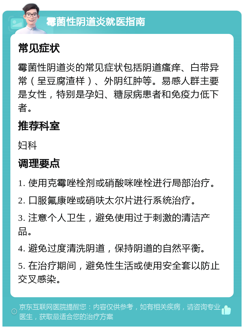 霉菌性阴道炎就医指南 常见症状 霉菌性阴道炎的常见症状包括阴道瘙痒、白带异常（呈豆腐渣样）、外阴红肿等。易感人群主要是女性，特别是孕妇、糖尿病患者和免疫力低下者。 推荐科室 妇科 调理要点 1. 使用克霉唑栓剂或硝酸咪唑栓进行局部治疗。 2. 口服氟康唑或硝呋太尔片进行系统治疗。 3. 注意个人卫生，避免使用过于刺激的清洁产品。 4. 避免过度清洗阴道，保持阴道的自然平衡。 5. 在治疗期间，避免性生活或使用安全套以防止交叉感染。