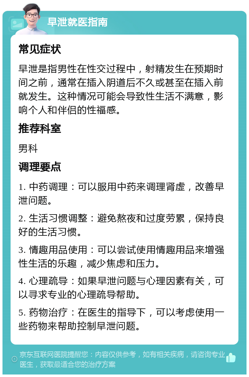 早泄就医指南 常见症状 早泄是指男性在性交过程中，射精发生在预期时间之前，通常在插入阴道后不久或甚至在插入前就发生。这种情况可能会导致性生活不满意，影响个人和伴侣的性福感。 推荐科室 男科 调理要点 1. 中药调理：可以服用中药来调理肾虚，改善早泄问题。 2. 生活习惯调整：避免熬夜和过度劳累，保持良好的生活习惯。 3. 情趣用品使用：可以尝试使用情趣用品来增强性生活的乐趣，减少焦虑和压力。 4. 心理疏导：如果早泄问题与心理因素有关，可以寻求专业的心理疏导帮助。 5. 药物治疗：在医生的指导下，可以考虑使用一些药物来帮助控制早泄问题。