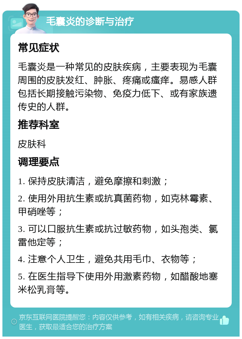 毛囊炎的诊断与治疗 常见症状 毛囊炎是一种常见的皮肤疾病，主要表现为毛囊周围的皮肤发红、肿胀、疼痛或瘙痒。易感人群包括长期接触污染物、免疫力低下、或有家族遗传史的人群。 推荐科室 皮肤科 调理要点 1. 保持皮肤清洁，避免摩擦和刺激； 2. 使用外用抗生素或抗真菌药物，如克林霉素、甲硝唑等； 3. 可以口服抗生素或抗过敏药物，如头孢类、氯雷他定等； 4. 注意个人卫生，避免共用毛巾、衣物等； 5. 在医生指导下使用外用激素药物，如醋酸地塞米松乳膏等。