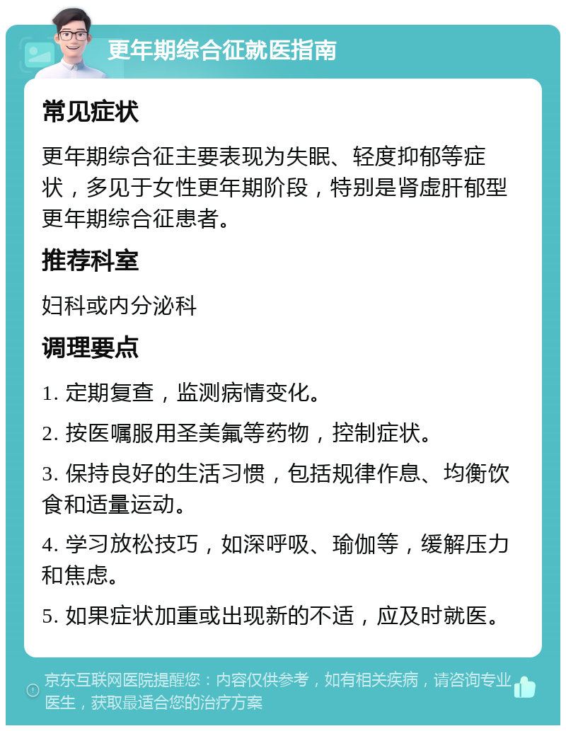 更年期综合征就医指南 常见症状 更年期综合征主要表现为失眠、轻度抑郁等症状，多见于女性更年期阶段，特别是肾虚肝郁型更年期综合征患者。 推荐科室 妇科或内分泌科 调理要点 1. 定期复查，监测病情变化。 2. 按医嘱服用圣美氟等药物，控制症状。 3. 保持良好的生活习惯，包括规律作息、均衡饮食和适量运动。 4. 学习放松技巧，如深呼吸、瑜伽等，缓解压力和焦虑。 5. 如果症状加重或出现新的不适，应及时就医。