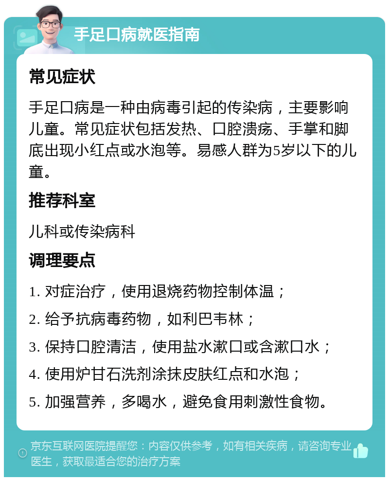 手足口病就医指南 常见症状 手足口病是一种由病毒引起的传染病，主要影响儿童。常见症状包括发热、口腔溃疡、手掌和脚底出现小红点或水泡等。易感人群为5岁以下的儿童。 推荐科室 儿科或传染病科 调理要点 1. 对症治疗，使用退烧药物控制体温； 2. 给予抗病毒药物，如利巴韦林； 3. 保持口腔清洁，使用盐水漱口或含漱口水； 4. 使用炉甘石洗剂涂抹皮肤红点和水泡； 5. 加强营养，多喝水，避免食用刺激性食物。