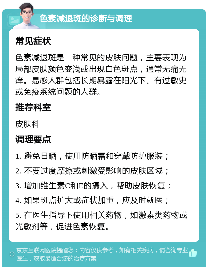 色素减退斑的诊断与调理 常见症状 色素减退斑是一种常见的皮肤问题，主要表现为局部皮肤颜色变浅或出现白色斑点，通常无痛无痒。易感人群包括长期暴露在阳光下、有过敏史或免疫系统问题的人群。 推荐科室 皮肤科 调理要点 1. 避免日晒，使用防晒霜和穿戴防护服装； 2. 不要过度摩擦或刺激受影响的皮肤区域； 3. 增加维生素C和E的摄入，帮助皮肤恢复； 4. 如果斑点扩大或症状加重，应及时就医； 5. 在医生指导下使用相关药物，如激素类药物或光敏剂等，促进色素恢复。