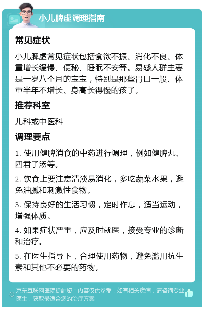 小儿脾虚调理指南 常见症状 小儿脾虚常见症状包括食欲不振、消化不良、体重增长缓慢、便秘、睡眠不安等。易感人群主要是一岁八个月的宝宝，特别是那些胃口一般、体重半年不增长、身高长得慢的孩子。 推荐科室 儿科或中医科 调理要点 1. 使用健脾消食的中药进行调理，例如健脾丸、四君子汤等。 2. 饮食上要注意清淡易消化，多吃蔬菜水果，避免油腻和刺激性食物。 3. 保持良好的生活习惯，定时作息，适当运动，增强体质。 4. 如果症状严重，应及时就医，接受专业的诊断和治疗。 5. 在医生指导下，合理使用药物，避免滥用抗生素和其他不必要的药物。