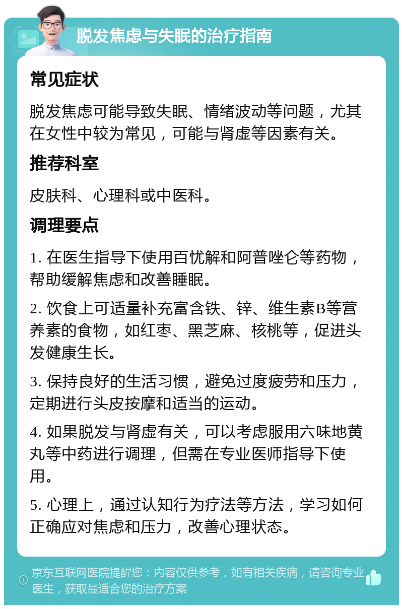 脱发焦虑与失眠的治疗指南 常见症状 脱发焦虑可能导致失眠、情绪波动等问题，尤其在女性中较为常见，可能与肾虚等因素有关。 推荐科室 皮肤科、心理科或中医科。 调理要点 1. 在医生指导下使用百忧解和阿普唑仑等药物，帮助缓解焦虑和改善睡眠。 2. 饮食上可适量补充富含铁、锌、维生素B等营养素的食物，如红枣、黑芝麻、核桃等，促进头发健康生长。 3. 保持良好的生活习惯，避免过度疲劳和压力，定期进行头皮按摩和适当的运动。 4. 如果脱发与肾虚有关，可以考虑服用六味地黄丸等中药进行调理，但需在专业医师指导下使用。 5. 心理上，通过认知行为疗法等方法，学习如何正确应对焦虑和压力，改善心理状态。