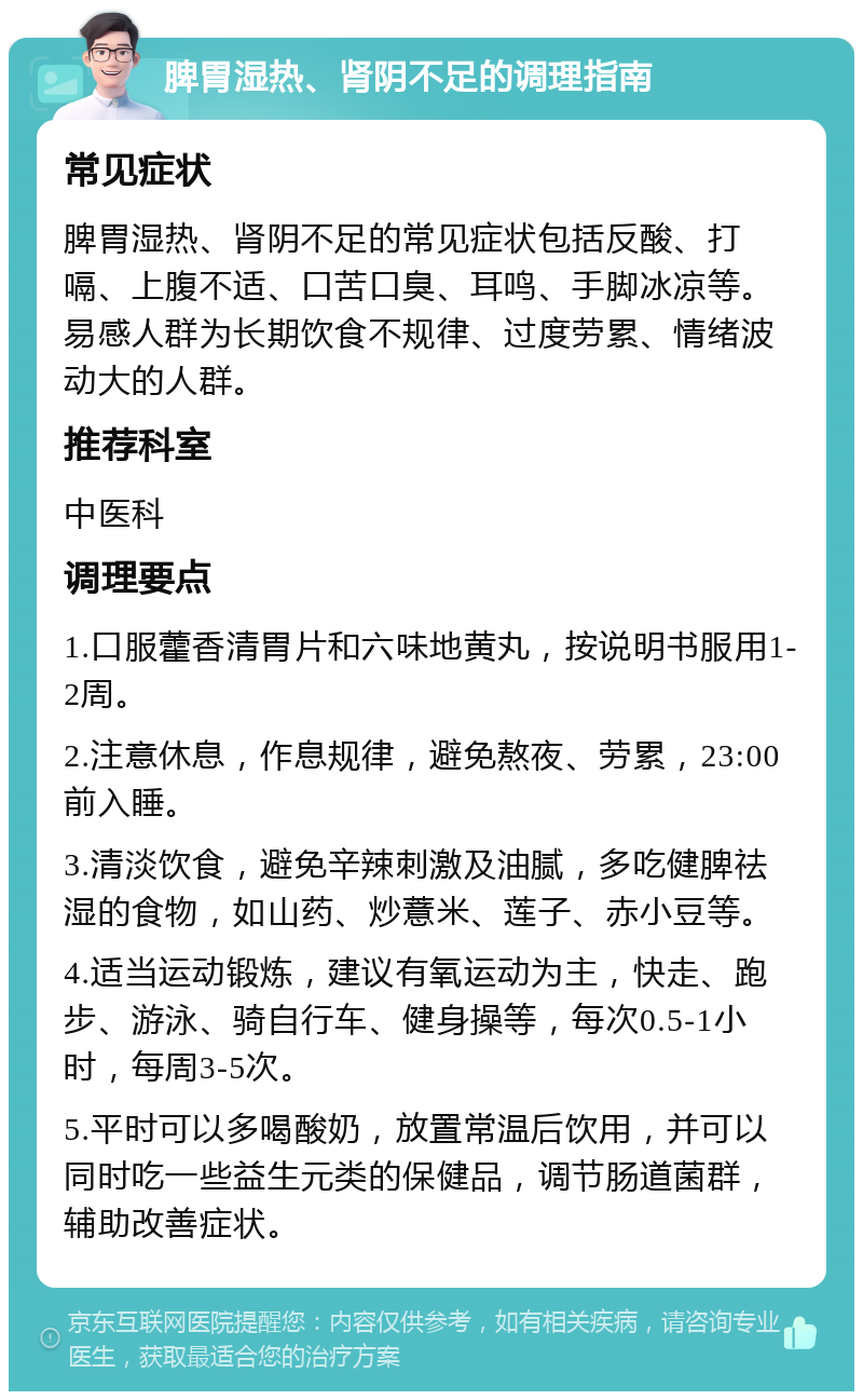 脾胃湿热、肾阴不足的调理指南 常见症状 脾胃湿热、肾阴不足的常见症状包括反酸、打嗝、上腹不适、口苦口臭、耳鸣、手脚冰凉等。易感人群为长期饮食不规律、过度劳累、情绪波动大的人群。 推荐科室 中医科 调理要点 1.口服藿香清胃片和六味地黄丸，按说明书服用1-2周。 2.注意休息，作息规律，避免熬夜、劳累，23:00前入睡。 3.清淡饮食，避免辛辣刺激及油腻，多吃健脾祛湿的食物，如山药、炒薏米、莲子、赤小豆等。 4.适当运动锻炼，建议有氧运动为主，快走、跑步、游泳、骑自行车、健身操等，每次0.5-1小时，每周3-5次。 5.平时可以多喝酸奶，放置常温后饮用，并可以同时吃一些益生元类的保健品，调节肠道菌群，辅助改善症状。