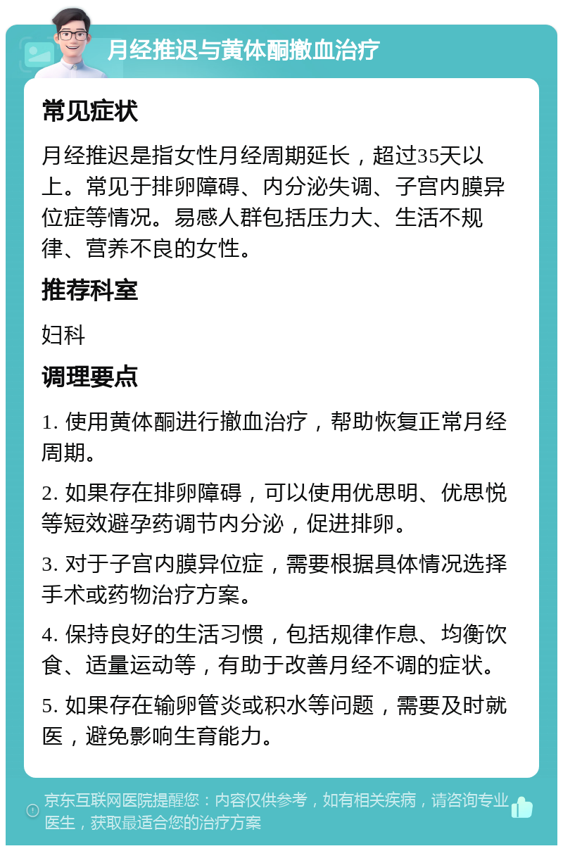 月经推迟与黄体酮撤血治疗 常见症状 月经推迟是指女性月经周期延长，超过35天以上。常见于排卵障碍、内分泌失调、子宫内膜异位症等情况。易感人群包括压力大、生活不规律、营养不良的女性。 推荐科室 妇科 调理要点 1. 使用黄体酮进行撤血治疗，帮助恢复正常月经周期。 2. 如果存在排卵障碍，可以使用优思明、优思悦等短效避孕药调节内分泌，促进排卵。 3. 对于子宫内膜异位症，需要根据具体情况选择手术或药物治疗方案。 4. 保持良好的生活习惯，包括规律作息、均衡饮食、适量运动等，有助于改善月经不调的症状。 5. 如果存在输卵管炎或积水等问题，需要及时就医，避免影响生育能力。