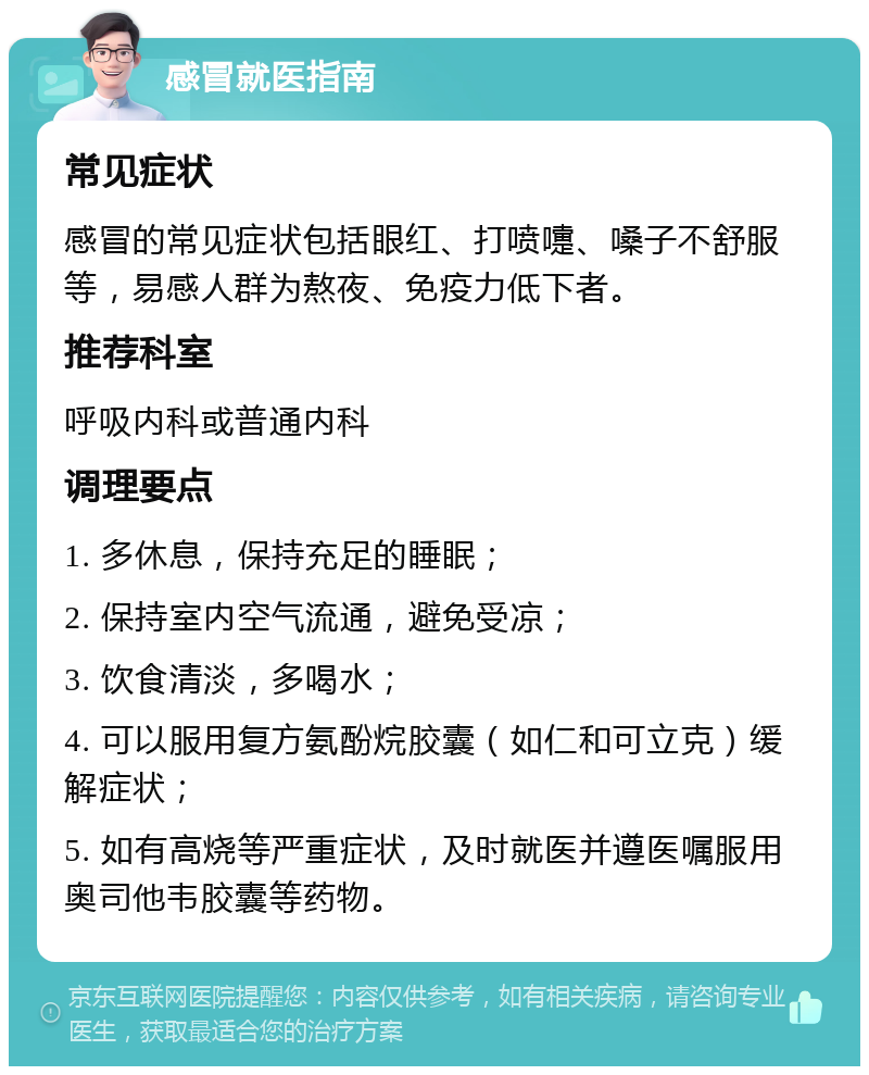 感冒就医指南 常见症状 感冒的常见症状包括眼红、打喷嚏、嗓子不舒服等，易感人群为熬夜、免疫力低下者。 推荐科室 呼吸内科或普通内科 调理要点 1. 多休息，保持充足的睡眠； 2. 保持室内空气流通，避免受凉； 3. 饮食清淡，多喝水； 4. 可以服用复方氨酚烷胶囊（如仁和可立克）缓解症状； 5. 如有高烧等严重症状，及时就医并遵医嘱服用奥司他韦胶囊等药物。