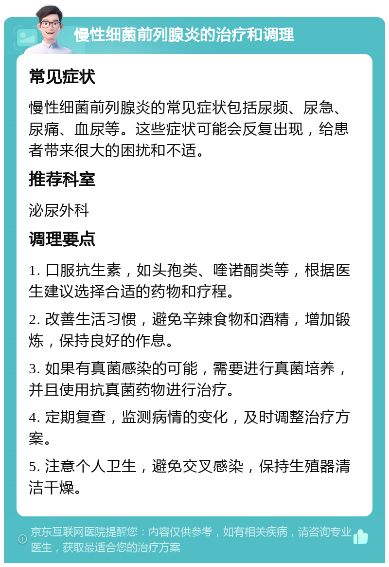 慢性细菌前列腺炎的治疗和调理 常见症状 慢性细菌前列腺炎的常见症状包括尿频、尿急、尿痛、血尿等。这些症状可能会反复出现，给患者带来很大的困扰和不适。 推荐科室 泌尿外科 调理要点 1. 口服抗生素，如头孢类、喹诺酮类等，根据医生建议选择合适的药物和疗程。 2. 改善生活习惯，避免辛辣食物和酒精，增加锻炼，保持良好的作息。 3. 如果有真菌感染的可能，需要进行真菌培养，并且使用抗真菌药物进行治疗。 4. 定期复查，监测病情的变化，及时调整治疗方案。 5. 注意个人卫生，避免交叉感染，保持生殖器清洁干燥。