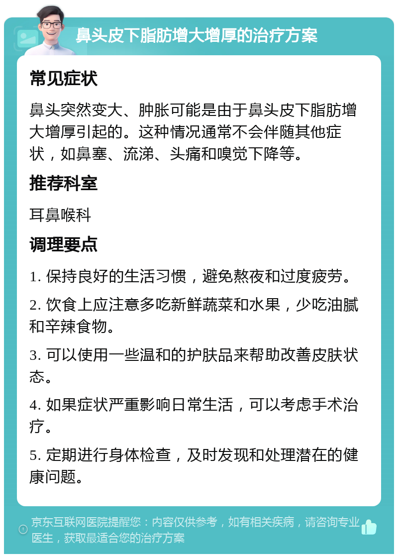 鼻头皮下脂肪增大增厚的治疗方案 常见症状 鼻头突然变大、肿胀可能是由于鼻头皮下脂肪增大增厚引起的。这种情况通常不会伴随其他症状，如鼻塞、流涕、头痛和嗅觉下降等。 推荐科室 耳鼻喉科 调理要点 1. 保持良好的生活习惯，避免熬夜和过度疲劳。 2. 饮食上应注意多吃新鲜蔬菜和水果，少吃油腻和辛辣食物。 3. 可以使用一些温和的护肤品来帮助改善皮肤状态。 4. 如果症状严重影响日常生活，可以考虑手术治疗。 5. 定期进行身体检查，及时发现和处理潜在的健康问题。