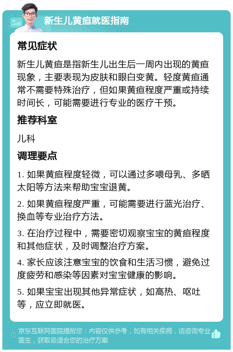 新生儿黄疸就医指南 常见症状 新生儿黄疸是指新生儿出生后一周内出现的黄疸现象，主要表现为皮肤和眼白变黄。轻度黄疸通常不需要特殊治疗，但如果黄疸程度严重或持续时间长，可能需要进行专业的医疗干预。 推荐科室 儿科 调理要点 1. 如果黄疸程度轻微，可以通过多喂母乳、多晒太阳等方法来帮助宝宝退黄。 2. 如果黄疸程度严重，可能需要进行蓝光治疗、换血等专业治疗方法。 3. 在治疗过程中，需要密切观察宝宝的黄疸程度和其他症状，及时调整治疗方案。 4. 家长应该注意宝宝的饮食和生活习惯，避免过度疲劳和感染等因素对宝宝健康的影响。 5. 如果宝宝出现其他异常症状，如高热、呕吐等，应立即就医。