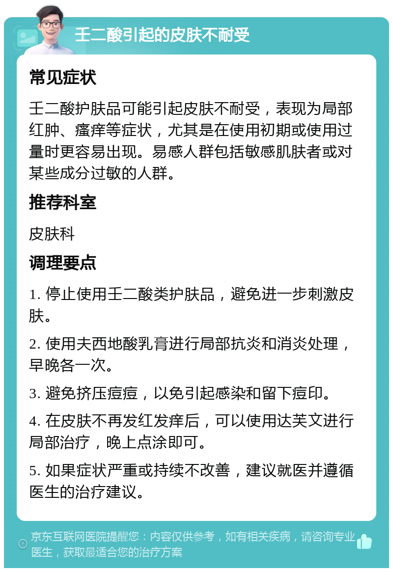 壬二酸引起的皮肤不耐受 常见症状 壬二酸护肤品可能引起皮肤不耐受，表现为局部红肿、瘙痒等症状，尤其是在使用初期或使用过量时更容易出现。易感人群包括敏感肌肤者或对某些成分过敏的人群。 推荐科室 皮肤科 调理要点 1. 停止使用壬二酸类护肤品，避免进一步刺激皮肤。 2. 使用夫西地酸乳膏进行局部抗炎和消炎处理，早晚各一次。 3. 避免挤压痘痘，以免引起感染和留下痘印。 4. 在皮肤不再发红发痒后，可以使用达芙文进行局部治疗，晚上点涂即可。 5. 如果症状严重或持续不改善，建议就医并遵循医生的治疗建议。