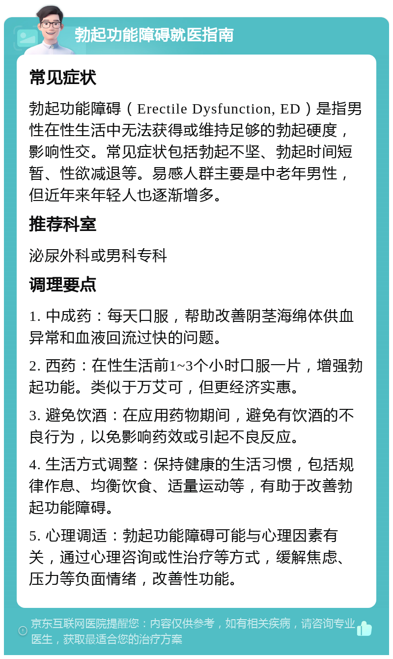 勃起功能障碍就医指南 常见症状 勃起功能障碍（Erectile Dysfunction, ED）是指男性在性生活中无法获得或维持足够的勃起硬度，影响性交。常见症状包括勃起不坚、勃起时间短暂、性欲减退等。易感人群主要是中老年男性，但近年来年轻人也逐渐增多。 推荐科室 泌尿外科或男科专科 调理要点 1. 中成药：每天口服，帮助改善阴茎海绵体供血异常和血液回流过快的问题。 2. 西药：在性生活前1~3个小时口服一片，增强勃起功能。类似于万艾可，但更经济实惠。 3. 避免饮酒：在应用药物期间，避免有饮酒的不良行为，以免影响药效或引起不良反应。 4. 生活方式调整：保持健康的生活习惯，包括规律作息、均衡饮食、适量运动等，有助于改善勃起功能障碍。 5. 心理调适：勃起功能障碍可能与心理因素有关，通过心理咨询或性治疗等方式，缓解焦虑、压力等负面情绪，改善性功能。