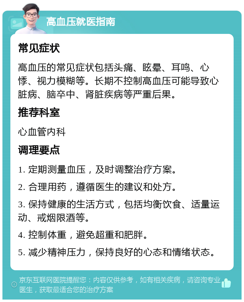 高血压就医指南 常见症状 高血压的常见症状包括头痛、眩晕、耳鸣、心悸、视力模糊等。长期不控制高血压可能导致心脏病、脑卒中、肾脏疾病等严重后果。 推荐科室 心血管内科 调理要点 1. 定期测量血压，及时调整治疗方案。 2. 合理用药，遵循医生的建议和处方。 3. 保持健康的生活方式，包括均衡饮食、适量运动、戒烟限酒等。 4. 控制体重，避免超重和肥胖。 5. 减少精神压力，保持良好的心态和情绪状态。