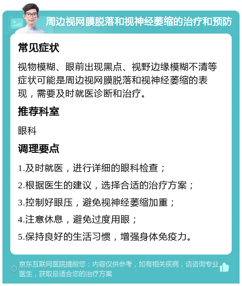 周边视网膜脱落和视神经萎缩的治疗和预防 常见症状 视物模糊、眼前出现黑点、视野边缘模糊不清等症状可能是周边视网膜脱落和视神经萎缩的表现，需要及时就医诊断和治疗。 推荐科室 眼科 调理要点 1.及时就医，进行详细的眼科检查； 2.根据医生的建议，选择合适的治疗方案； 3.控制好眼压，避免视神经萎缩加重； 4.注意休息，避免过度用眼； 5.保持良好的生活习惯，增强身体免疫力。