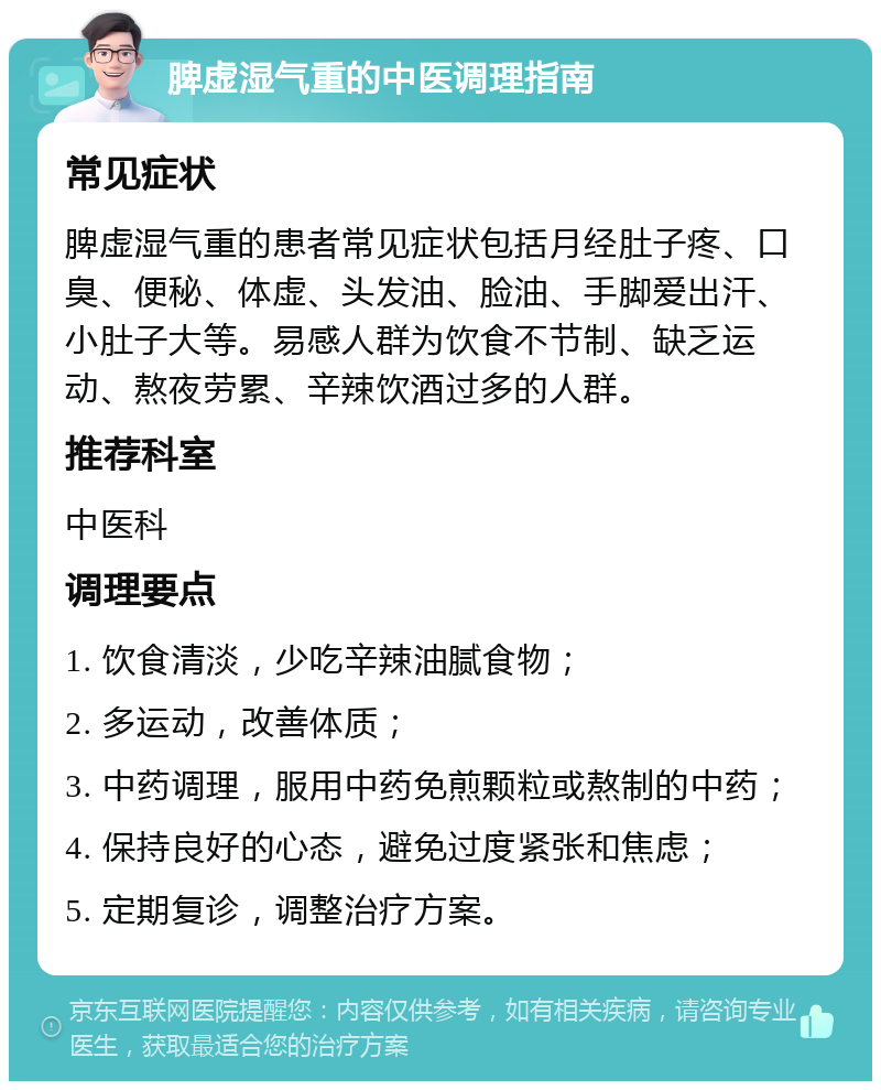 脾虚湿气重的中医调理指南 常见症状 脾虚湿气重的患者常见症状包括月经肚子疼、口臭、便秘、体虚、头发油、脸油、手脚爱出汗、小肚子大等。易感人群为饮食不节制、缺乏运动、熬夜劳累、辛辣饮酒过多的人群。 推荐科室 中医科 调理要点 1. 饮食清淡，少吃辛辣油腻食物； 2. 多运动，改善体质； 3. 中药调理，服用中药免煎颗粒或熬制的中药； 4. 保持良好的心态，避免过度紧张和焦虑； 5. 定期复诊，调整治疗方案。