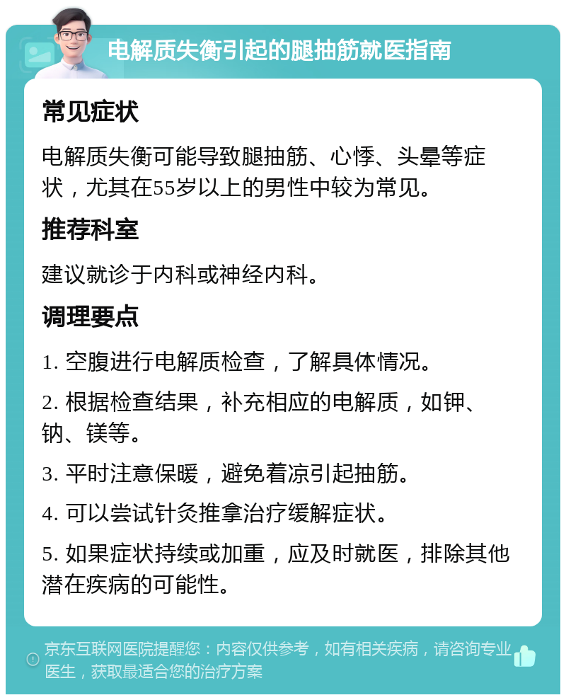 电解质失衡引起的腿抽筋就医指南 常见症状 电解质失衡可能导致腿抽筋、心悸、头晕等症状，尤其在55岁以上的男性中较为常见。 推荐科室 建议就诊于内科或神经内科。 调理要点 1. 空腹进行电解质检查，了解具体情况。 2. 根据检查结果，补充相应的电解质，如钾、钠、镁等。 3. 平时注意保暖，避免着凉引起抽筋。 4. 可以尝试针灸推拿治疗缓解症状。 5. 如果症状持续或加重，应及时就医，排除其他潜在疾病的可能性。