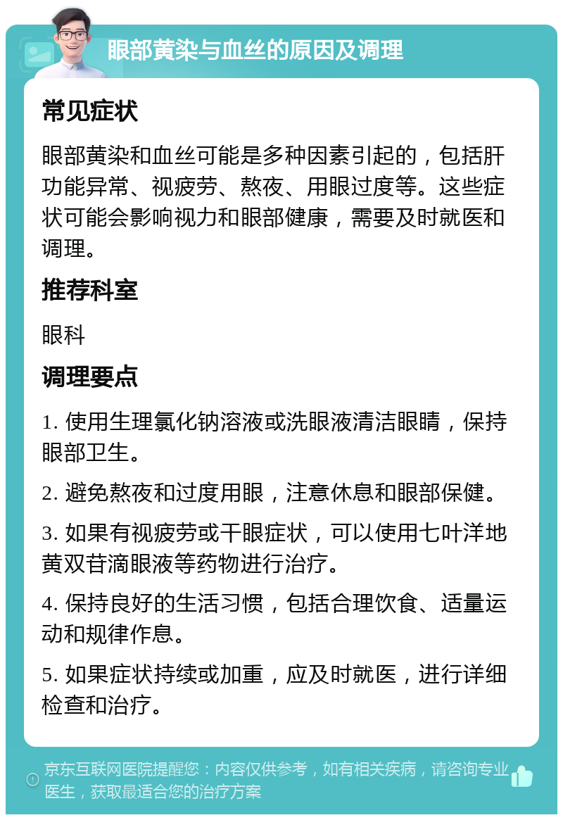 眼部黄染与血丝的原因及调理 常见症状 眼部黄染和血丝可能是多种因素引起的，包括肝功能异常、视疲劳、熬夜、用眼过度等。这些症状可能会影响视力和眼部健康，需要及时就医和调理。 推荐科室 眼科 调理要点 1. 使用生理氯化钠溶液或洗眼液清洁眼睛，保持眼部卫生。 2. 避免熬夜和过度用眼，注意休息和眼部保健。 3. 如果有视疲劳或干眼症状，可以使用七叶洋地黄双苷滴眼液等药物进行治疗。 4. 保持良好的生活习惯，包括合理饮食、适量运动和规律作息。 5. 如果症状持续或加重，应及时就医，进行详细检查和治疗。