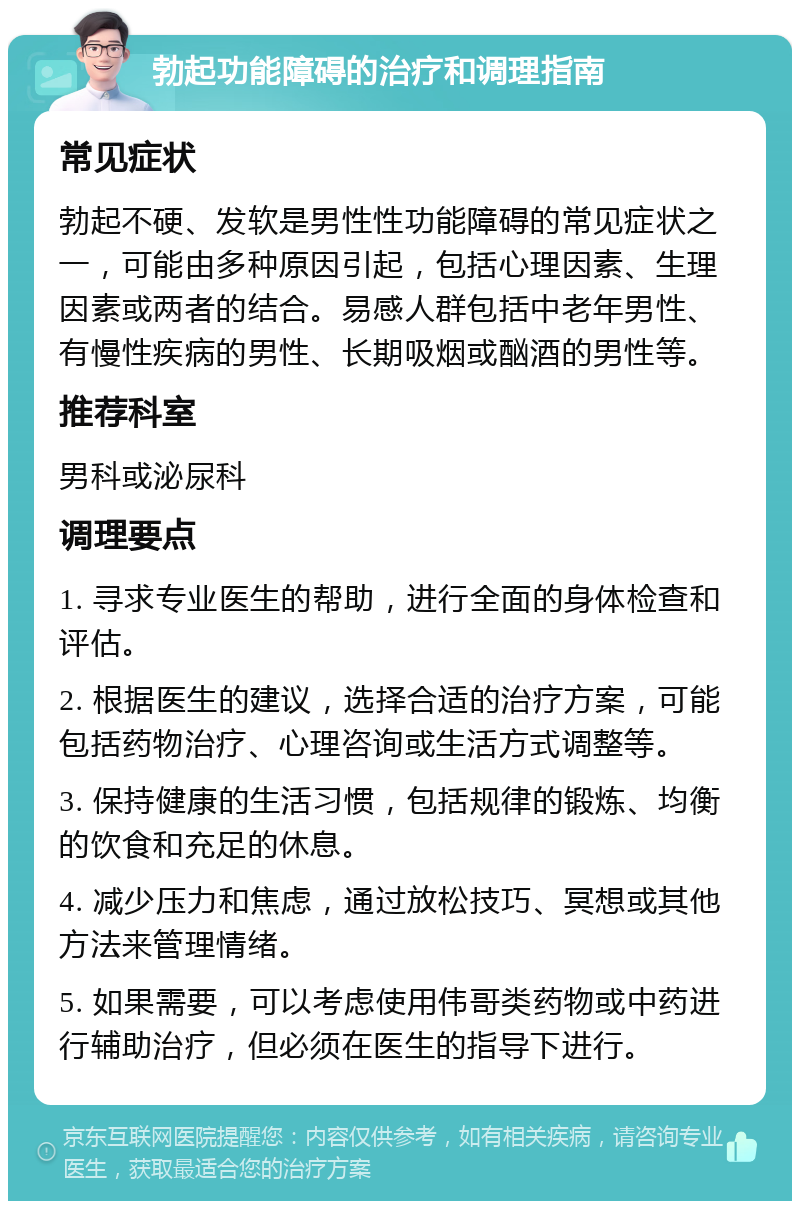 勃起功能障碍的治疗和调理指南 常见症状 勃起不硬、发软是男性性功能障碍的常见症状之一，可能由多种原因引起，包括心理因素、生理因素或两者的结合。易感人群包括中老年男性、有慢性疾病的男性、长期吸烟或酗酒的男性等。 推荐科室 男科或泌尿科 调理要点 1. 寻求专业医生的帮助，进行全面的身体检查和评估。 2. 根据医生的建议，选择合适的治疗方案，可能包括药物治疗、心理咨询或生活方式调整等。 3. 保持健康的生活习惯，包括规律的锻炼、均衡的饮食和充足的休息。 4. 减少压力和焦虑，通过放松技巧、冥想或其他方法来管理情绪。 5. 如果需要，可以考虑使用伟哥类药物或中药进行辅助治疗，但必须在医生的指导下进行。