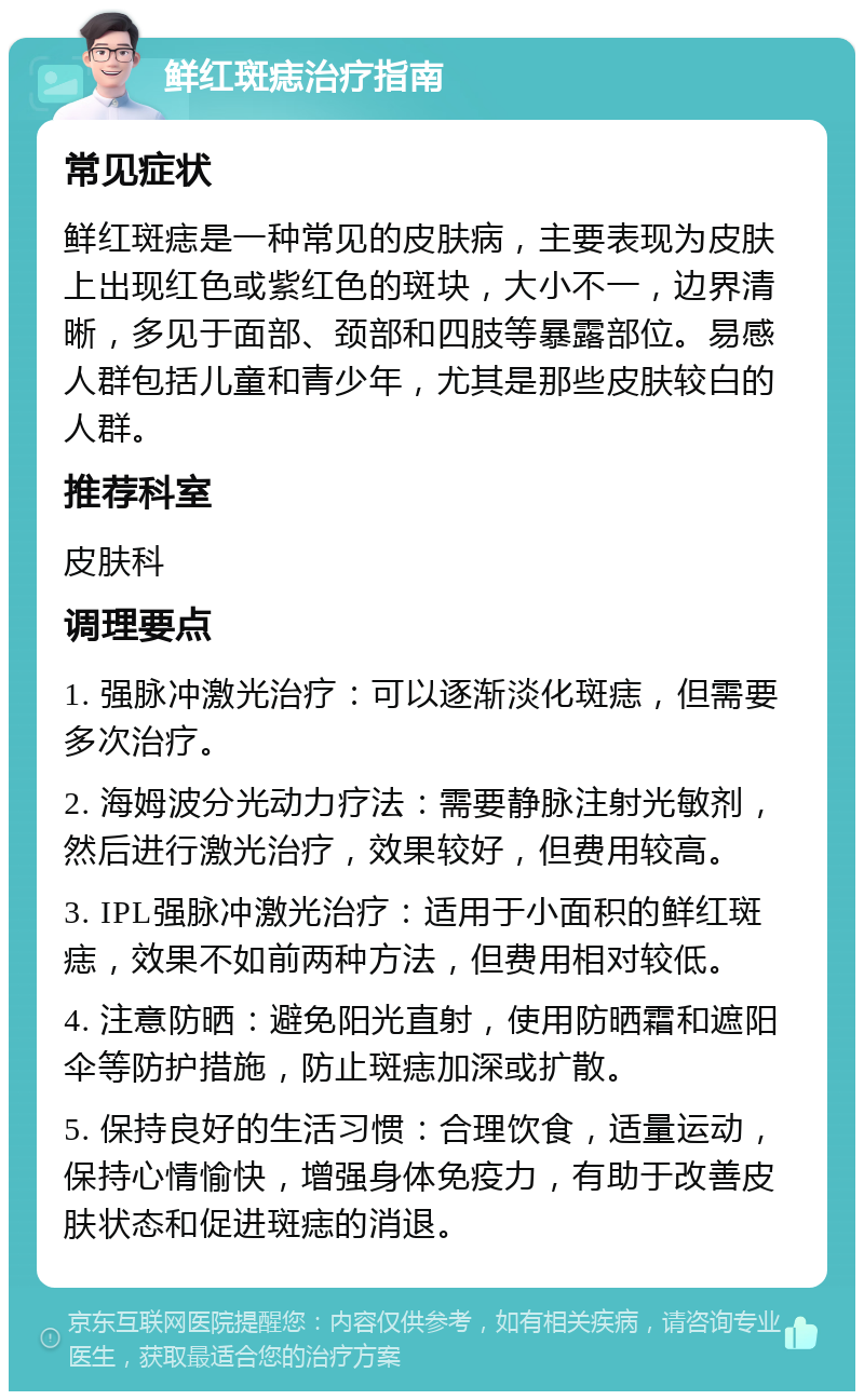 鲜红斑痣治疗指南 常见症状 鲜红斑痣是一种常见的皮肤病，主要表现为皮肤上出现红色或紫红色的斑块，大小不一，边界清晰，多见于面部、颈部和四肢等暴露部位。易感人群包括儿童和青少年，尤其是那些皮肤较白的人群。 推荐科室 皮肤科 调理要点 1. 强脉冲激光治疗：可以逐渐淡化斑痣，但需要多次治疗。 2. 海姆波分光动力疗法：需要静脉注射光敏剂，然后进行激光治疗，效果较好，但费用较高。 3. IPL强脉冲激光治疗：适用于小面积的鲜红斑痣，效果不如前两种方法，但费用相对较低。 4. 注意防晒：避免阳光直射，使用防晒霜和遮阳伞等防护措施，防止斑痣加深或扩散。 5. 保持良好的生活习惯：合理饮食，适量运动，保持心情愉快，增强身体免疫力，有助于改善皮肤状态和促进斑痣的消退。