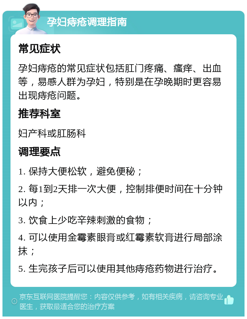 孕妇痔疮调理指南 常见症状 孕妇痔疮的常见症状包括肛门疼痛、瘙痒、出血等，易感人群为孕妇，特别是在孕晚期时更容易出现痔疮问题。 推荐科室 妇产科或肛肠科 调理要点 1. 保持大便松软，避免便秘； 2. 每1到2天排一次大便，控制排便时间在十分钟以内； 3. 饮食上少吃辛辣刺激的食物； 4. 可以使用金霉素眼膏或红霉素软膏进行局部涂抹； 5. 生完孩子后可以使用其他痔疮药物进行治疗。