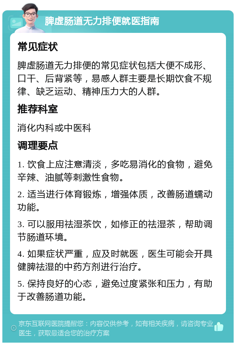 脾虚肠道无力排便就医指南 常见症状 脾虚肠道无力排便的常见症状包括大便不成形、口干、后背紧等，易感人群主要是长期饮食不规律、缺乏运动、精神压力大的人群。 推荐科室 消化内科或中医科 调理要点 1. 饮食上应注意清淡，多吃易消化的食物，避免辛辣、油腻等刺激性食物。 2. 适当进行体育锻炼，增强体质，改善肠道蠕动功能。 3. 可以服用祛湿茶饮，如修正的祛湿茶，帮助调节肠道环境。 4. 如果症状严重，应及时就医，医生可能会开具健脾祛湿的中药方剂进行治疗。 5. 保持良好的心态，避免过度紧张和压力，有助于改善肠道功能。