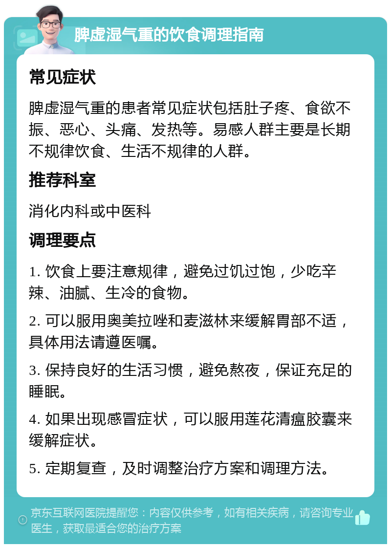 脾虚湿气重的饮食调理指南 常见症状 脾虚湿气重的患者常见症状包括肚子疼、食欲不振、恶心、头痛、发热等。易感人群主要是长期不规律饮食、生活不规律的人群。 推荐科室 消化内科或中医科 调理要点 1. 饮食上要注意规律，避免过饥过饱，少吃辛辣、油腻、生冷的食物。 2. 可以服用奥美拉唑和麦滋林来缓解胃部不适，具体用法请遵医嘱。 3. 保持良好的生活习惯，避免熬夜，保证充足的睡眠。 4. 如果出现感冒症状，可以服用莲花清瘟胶囊来缓解症状。 5. 定期复查，及时调整治疗方案和调理方法。