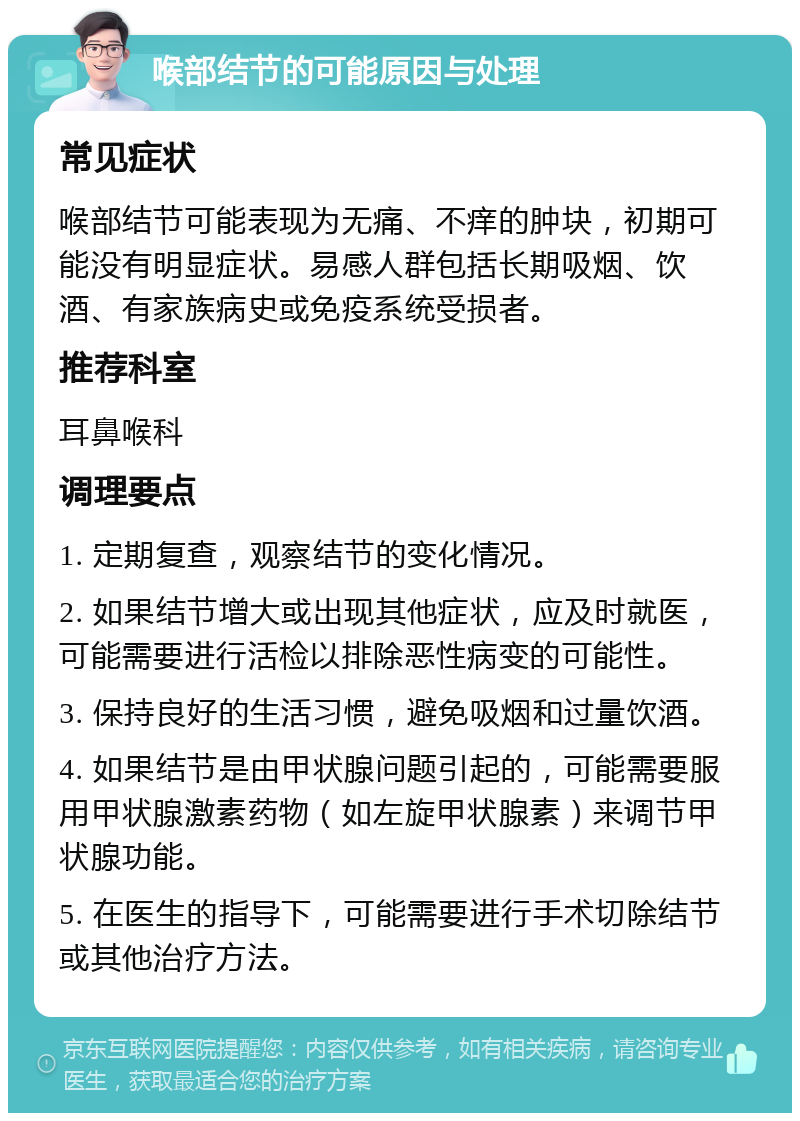 喉部结节的可能原因与处理 常见症状 喉部结节可能表现为无痛、不痒的肿块，初期可能没有明显症状。易感人群包括长期吸烟、饮酒、有家族病史或免疫系统受损者。 推荐科室 耳鼻喉科 调理要点 1. 定期复查，观察结节的变化情况。 2. 如果结节增大或出现其他症状，应及时就医，可能需要进行活检以排除恶性病变的可能性。 3. 保持良好的生活习惯，避免吸烟和过量饮酒。 4. 如果结节是由甲状腺问题引起的，可能需要服用甲状腺激素药物（如左旋甲状腺素）来调节甲状腺功能。 5. 在医生的指导下，可能需要进行手术切除结节或其他治疗方法。