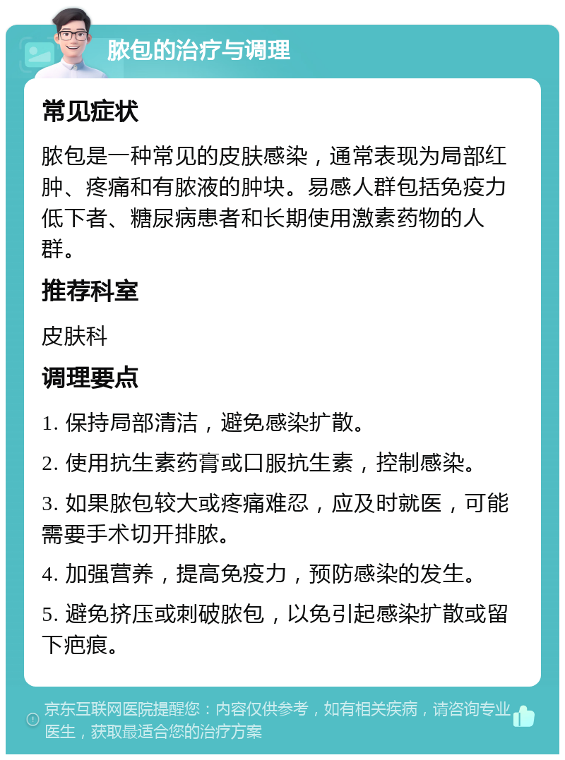 脓包的治疗与调理 常见症状 脓包是一种常见的皮肤感染，通常表现为局部红肿、疼痛和有脓液的肿块。易感人群包括免疫力低下者、糖尿病患者和长期使用激素药物的人群。 推荐科室 皮肤科 调理要点 1. 保持局部清洁，避免感染扩散。 2. 使用抗生素药膏或口服抗生素，控制感染。 3. 如果脓包较大或疼痛难忍，应及时就医，可能需要手术切开排脓。 4. 加强营养，提高免疫力，预防感染的发生。 5. 避免挤压或刺破脓包，以免引起感染扩散或留下疤痕。