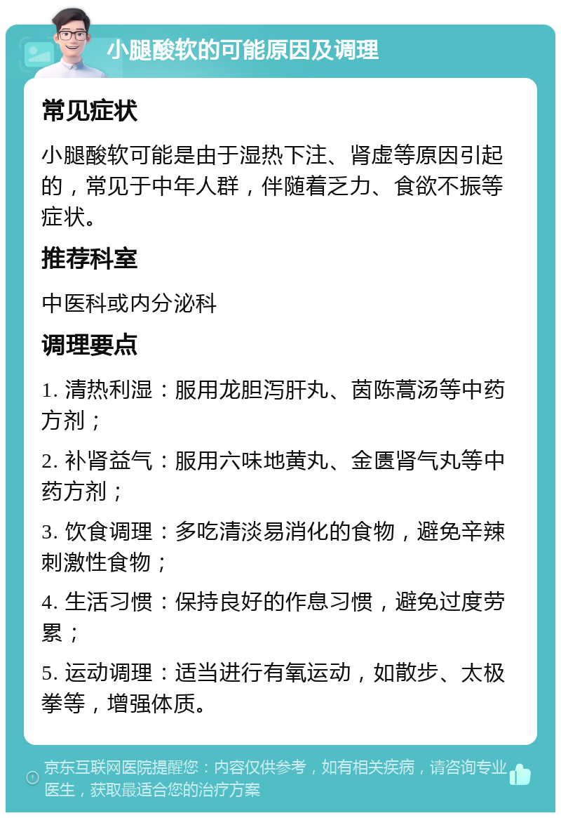 小腿酸软的可能原因及调理 常见症状 小腿酸软可能是由于湿热下注、肾虚等原因引起的，常见于中年人群，伴随着乏力、食欲不振等症状。 推荐科室 中医科或内分泌科 调理要点 1. 清热利湿：服用龙胆泻肝丸、茵陈蒿汤等中药方剂； 2. 补肾益气：服用六味地黄丸、金匮肾气丸等中药方剂； 3. 饮食调理：多吃清淡易消化的食物，避免辛辣刺激性食物； 4. 生活习惯：保持良好的作息习惯，避免过度劳累； 5. 运动调理：适当进行有氧运动，如散步、太极拳等，增强体质。