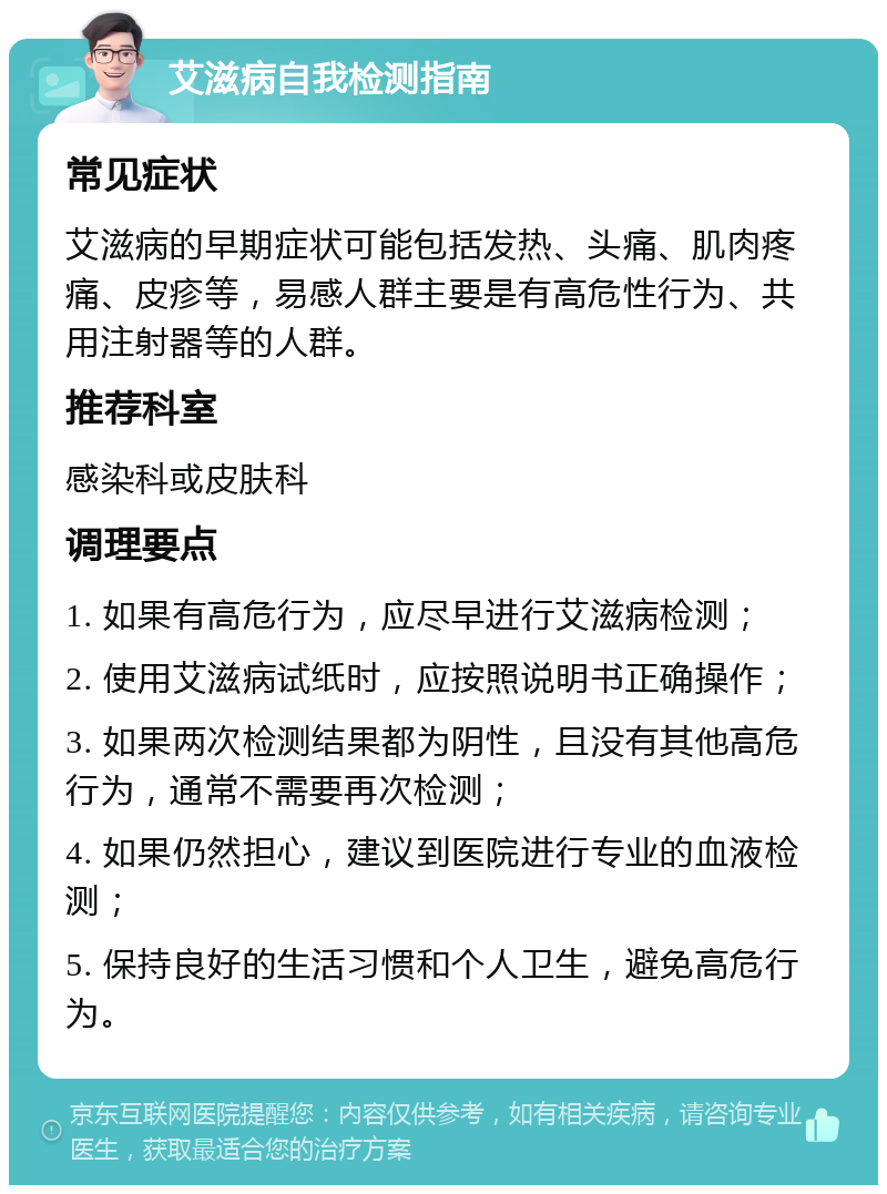 艾滋病自我检测指南 常见症状 艾滋病的早期症状可能包括发热、头痛、肌肉疼痛、皮疹等，易感人群主要是有高危性行为、共用注射器等的人群。 推荐科室 感染科或皮肤科 调理要点 1. 如果有高危行为，应尽早进行艾滋病检测； 2. 使用艾滋病试纸时，应按照说明书正确操作； 3. 如果两次检测结果都为阴性，且没有其他高危行为，通常不需要再次检测； 4. 如果仍然担心，建议到医院进行专业的血液检测； 5. 保持良好的生活习惯和个人卫生，避免高危行为。