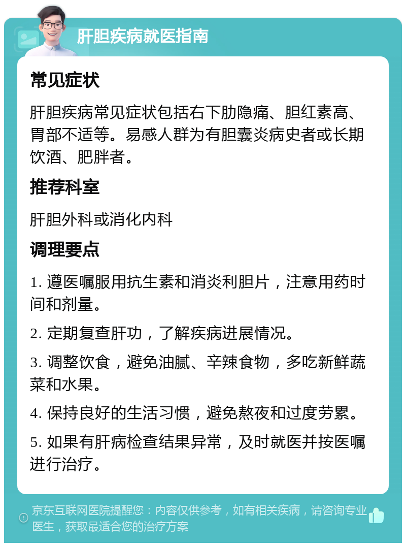 肝胆疾病就医指南 常见症状 肝胆疾病常见症状包括右下肋隐痛、胆红素高、胃部不适等。易感人群为有胆囊炎病史者或长期饮酒、肥胖者。 推荐科室 肝胆外科或消化内科 调理要点 1. 遵医嘱服用抗生素和消炎利胆片，注意用药时间和剂量。 2. 定期复查肝功，了解疾病进展情况。 3. 调整饮食，避免油腻、辛辣食物，多吃新鲜蔬菜和水果。 4. 保持良好的生活习惯，避免熬夜和过度劳累。 5. 如果有肝病检查结果异常，及时就医并按医嘱进行治疗。