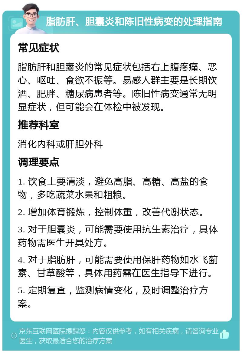 脂肪肝、胆囊炎和陈旧性病变的处理指南 常见症状 脂肪肝和胆囊炎的常见症状包括右上腹疼痛、恶心、呕吐、食欲不振等。易感人群主要是长期饮酒、肥胖、糖尿病患者等。陈旧性病变通常无明显症状，但可能会在体检中被发现。 推荐科室 消化内科或肝胆外科 调理要点 1. 饮食上要清淡，避免高脂、高糖、高盐的食物，多吃蔬菜水果和粗粮。 2. 增加体育锻炼，控制体重，改善代谢状态。 3. 对于胆囊炎，可能需要使用抗生素治疗，具体药物需医生开具处方。 4. 对于脂肪肝，可能需要使用保肝药物如水飞蓟素、甘草酸等，具体用药需在医生指导下进行。 5. 定期复查，监测病情变化，及时调整治疗方案。