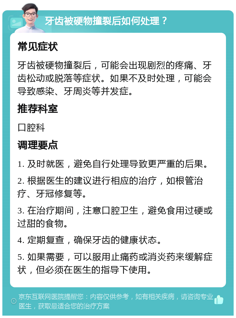 牙齿被硬物撞裂后如何处理？ 常见症状 牙齿被硬物撞裂后，可能会出现剧烈的疼痛、牙齿松动或脱落等症状。如果不及时处理，可能会导致感染、牙周炎等并发症。 推荐科室 口腔科 调理要点 1. 及时就医，避免自行处理导致更严重的后果。 2. 根据医生的建议进行相应的治疗，如根管治疗、牙冠修复等。 3. 在治疗期间，注意口腔卫生，避免食用过硬或过甜的食物。 4. 定期复查，确保牙齿的健康状态。 5. 如果需要，可以服用止痛药或消炎药来缓解症状，但必须在医生的指导下使用。