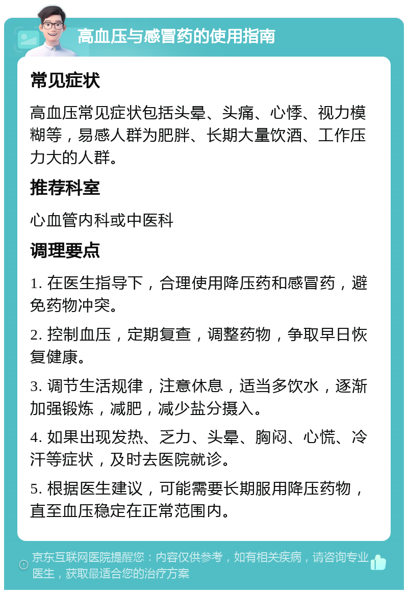 高血压与感冒药的使用指南 常见症状 高血压常见症状包括头晕、头痛、心悸、视力模糊等，易感人群为肥胖、长期大量饮酒、工作压力大的人群。 推荐科室 心血管内科或中医科 调理要点 1. 在医生指导下，合理使用降压药和感冒药，避免药物冲突。 2. 控制血压，定期复查，调整药物，争取早日恢复健康。 3. 调节生活规律，注意休息，适当多饮水，逐渐加强锻炼，减肥，减少盐分摄入。 4. 如果出现发热、乏力、头晕、胸闷、心慌、冷汗等症状，及时去医院就诊。 5. 根据医生建议，可能需要长期服用降压药物，直至血压稳定在正常范围内。