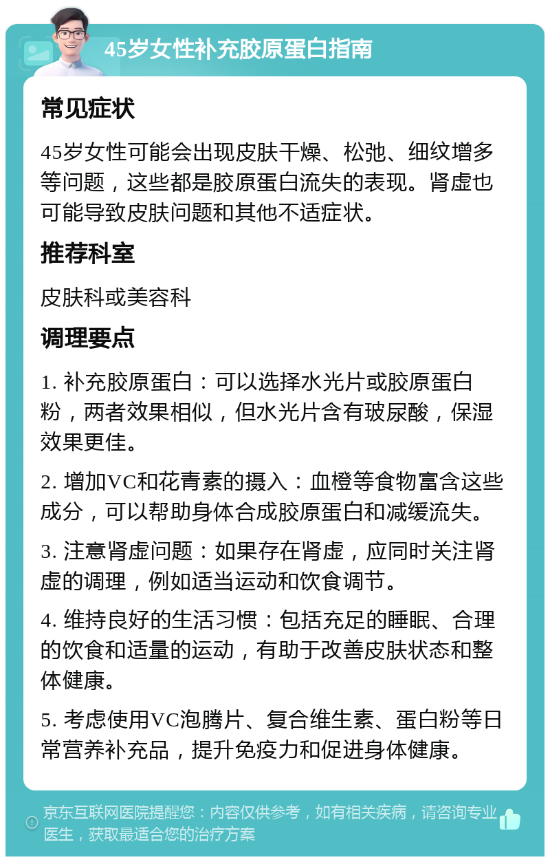 45岁女性补充胶原蛋白指南 常见症状 45岁女性可能会出现皮肤干燥、松弛、细纹增多等问题，这些都是胶原蛋白流失的表现。肾虚也可能导致皮肤问题和其他不适症状。 推荐科室 皮肤科或美容科 调理要点 1. 补充胶原蛋白：可以选择水光片或胶原蛋白粉，两者效果相似，但水光片含有玻尿酸，保湿效果更佳。 2. 增加VC和花青素的摄入：血橙等食物富含这些成分，可以帮助身体合成胶原蛋白和减缓流失。 3. 注意肾虚问题：如果存在肾虚，应同时关注肾虚的调理，例如适当运动和饮食调节。 4. 维持良好的生活习惯：包括充足的睡眠、合理的饮食和适量的运动，有助于改善皮肤状态和整体健康。 5. 考虑使用VC泡腾片、复合维生素、蛋白粉等日常营养补充品，提升免疫力和促进身体健康。