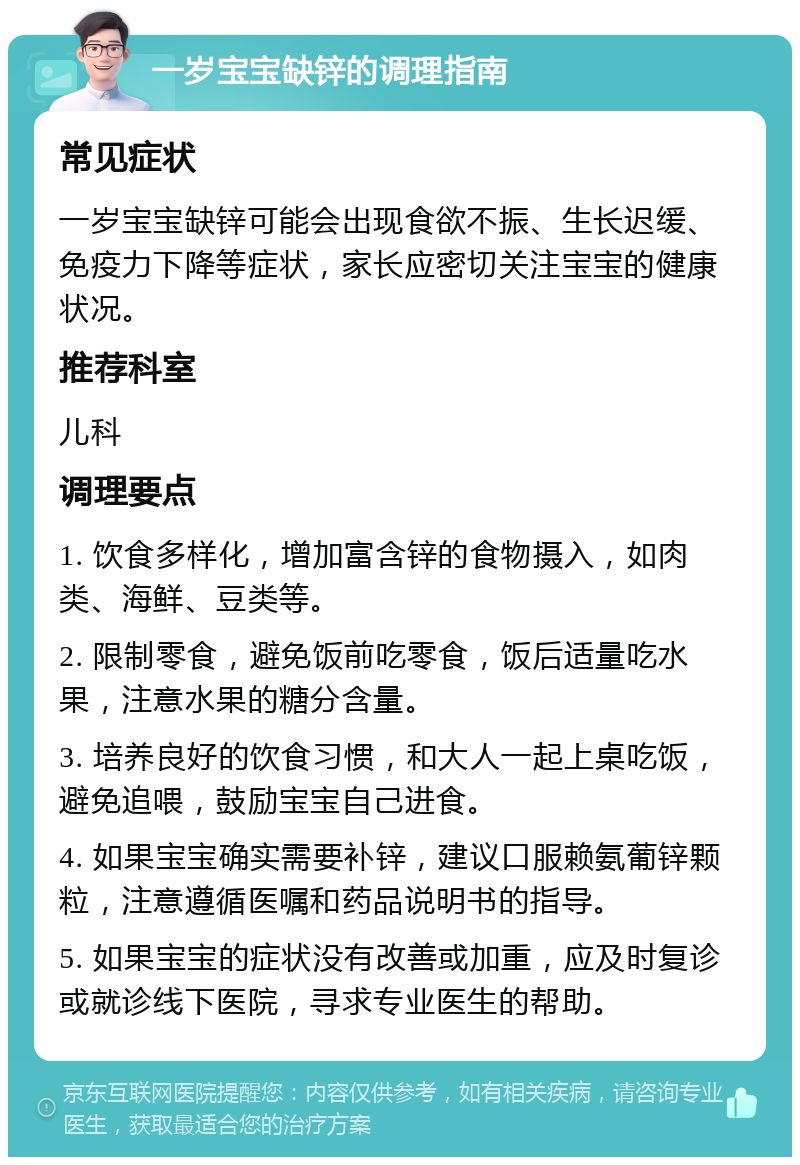 一岁宝宝缺锌的调理指南 常见症状 一岁宝宝缺锌可能会出现食欲不振、生长迟缓、免疫力下降等症状，家长应密切关注宝宝的健康状况。 推荐科室 儿科 调理要点 1. 饮食多样化，增加富含锌的食物摄入，如肉类、海鲜、豆类等。 2. 限制零食，避免饭前吃零食，饭后适量吃水果，注意水果的糖分含量。 3. 培养良好的饮食习惯，和大人一起上桌吃饭，避免追喂，鼓励宝宝自己进食。 4. 如果宝宝确实需要补锌，建议口服赖氨葡锌颗粒，注意遵循医嘱和药品说明书的指导。 5. 如果宝宝的症状没有改善或加重，应及时复诊或就诊线下医院，寻求专业医生的帮助。