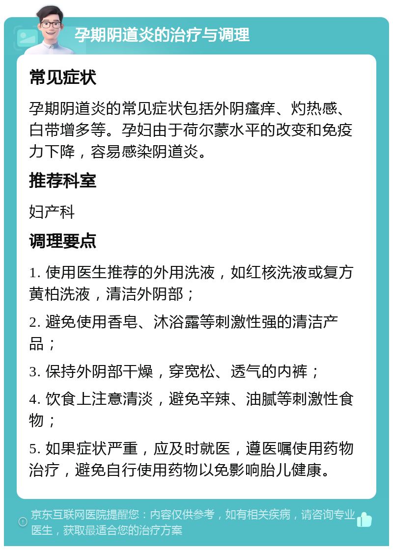 孕期阴道炎的治疗与调理 常见症状 孕期阴道炎的常见症状包括外阴瘙痒、灼热感、白带增多等。孕妇由于荷尔蒙水平的改变和免疫力下降，容易感染阴道炎。 推荐科室 妇产科 调理要点 1. 使用医生推荐的外用洗液，如红核洗液或复方黄柏洗液，清洁外阴部； 2. 避免使用香皂、沐浴露等刺激性强的清洁产品； 3. 保持外阴部干燥，穿宽松、透气的内裤； 4. 饮食上注意清淡，避免辛辣、油腻等刺激性食物； 5. 如果症状严重，应及时就医，遵医嘱使用药物治疗，避免自行使用药物以免影响胎儿健康。