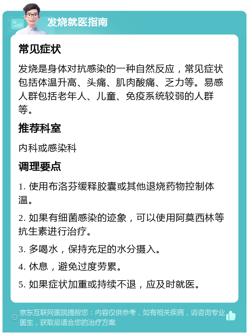 发烧就医指南 常见症状 发烧是身体对抗感染的一种自然反应，常见症状包括体温升高、头痛、肌肉酸痛、乏力等。易感人群包括老年人、儿童、免疫系统较弱的人群等。 推荐科室 内科或感染科 调理要点 1. 使用布洛芬缓释胶囊或其他退烧药物控制体温。 2. 如果有细菌感染的迹象，可以使用阿莫西林等抗生素进行治疗。 3. 多喝水，保持充足的水分摄入。 4. 休息，避免过度劳累。 5. 如果症状加重或持续不退，应及时就医。