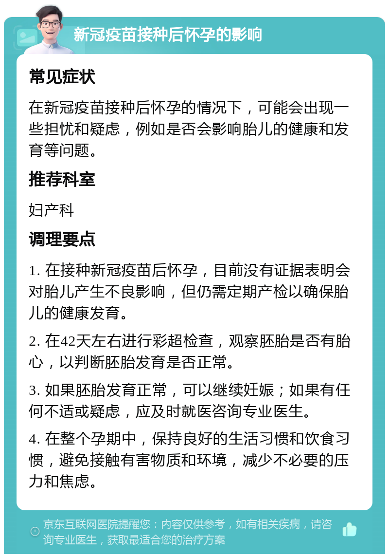 新冠疫苗接种后怀孕的影响 常见症状 在新冠疫苗接种后怀孕的情况下，可能会出现一些担忧和疑虑，例如是否会影响胎儿的健康和发育等问题。 推荐科室 妇产科 调理要点 1. 在接种新冠疫苗后怀孕，目前没有证据表明会对胎儿产生不良影响，但仍需定期产检以确保胎儿的健康发育。 2. 在42天左右进行彩超检查，观察胚胎是否有胎心，以判断胚胎发育是否正常。 3. 如果胚胎发育正常，可以继续妊娠；如果有任何不适或疑虑，应及时就医咨询专业医生。 4. 在整个孕期中，保持良好的生活习惯和饮食习惯，避免接触有害物质和环境，减少不必要的压力和焦虑。