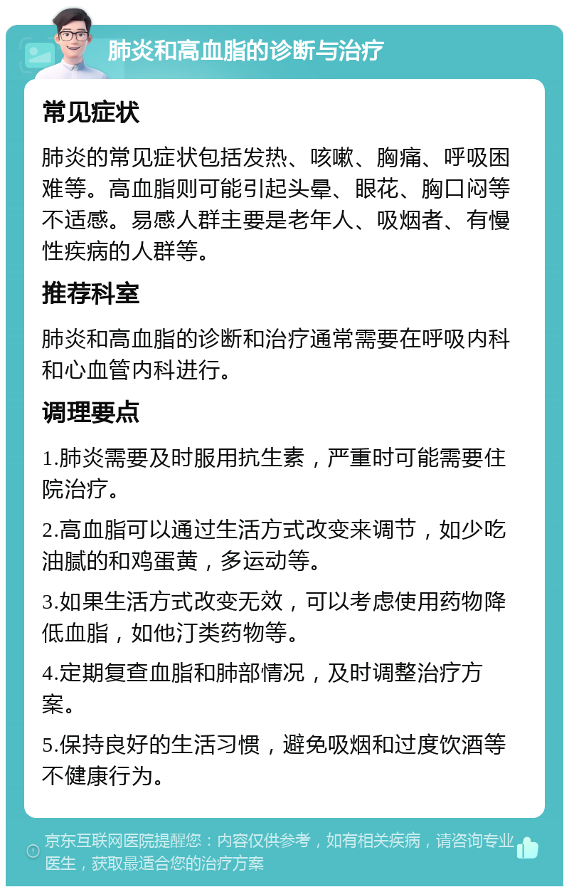 肺炎和高血脂的诊断与治疗 常见症状 肺炎的常见症状包括发热、咳嗽、胸痛、呼吸困难等。高血脂则可能引起头晕、眼花、胸口闷等不适感。易感人群主要是老年人、吸烟者、有慢性疾病的人群等。 推荐科室 肺炎和高血脂的诊断和治疗通常需要在呼吸内科和心血管内科进行。 调理要点 1.肺炎需要及时服用抗生素，严重时可能需要住院治疗。 2.高血脂可以通过生活方式改变来调节，如少吃油腻的和鸡蛋黄，多运动等。 3.如果生活方式改变无效，可以考虑使用药物降低血脂，如他汀类药物等。 4.定期复查血脂和肺部情况，及时调整治疗方案。 5.保持良好的生活习惯，避免吸烟和过度饮酒等不健康行为。