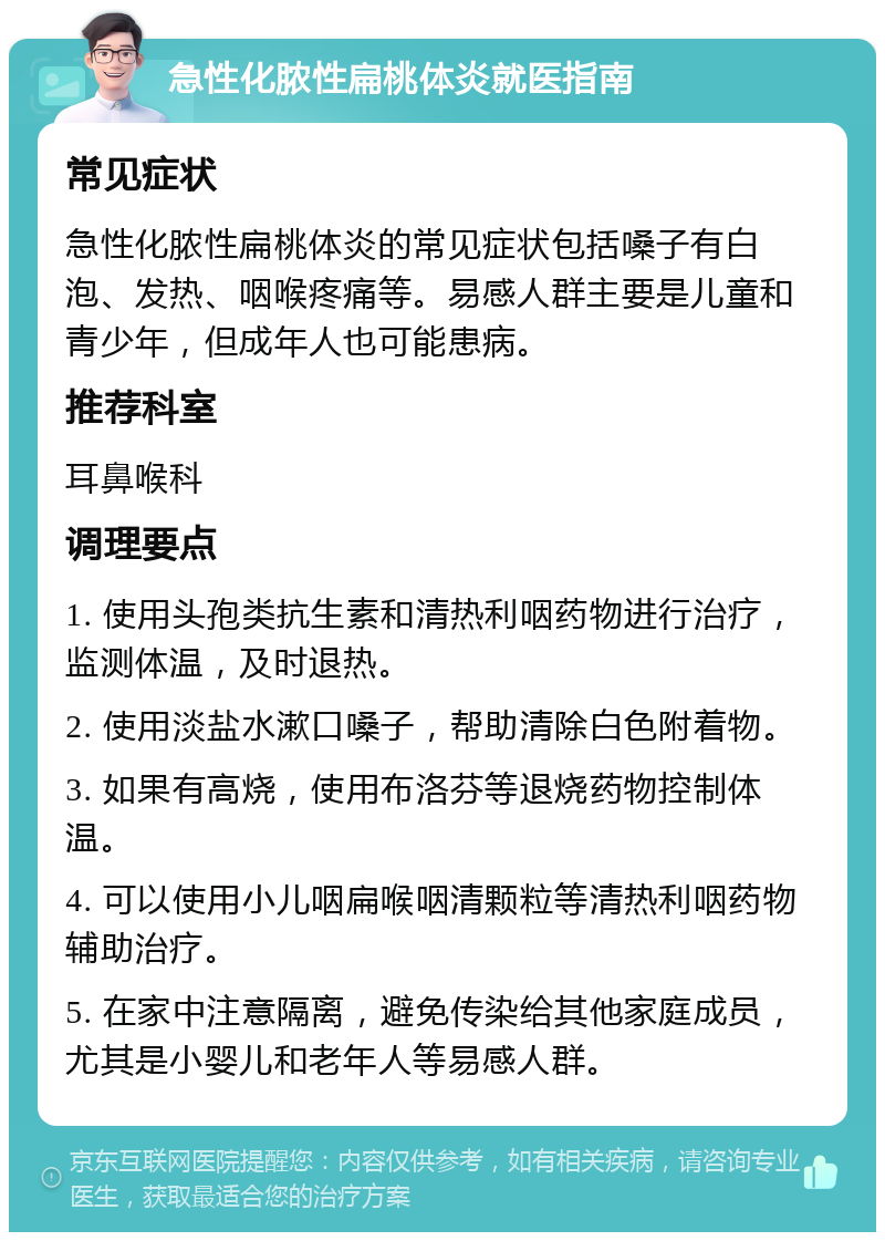 急性化脓性扁桃体炎就医指南 常见症状 急性化脓性扁桃体炎的常见症状包括嗓子有白泡、发热、咽喉疼痛等。易感人群主要是儿童和青少年，但成年人也可能患病。 推荐科室 耳鼻喉科 调理要点 1. 使用头孢类抗生素和清热利咽药物进行治疗，监测体温，及时退热。 2. 使用淡盐水漱口嗓子，帮助清除白色附着物。 3. 如果有高烧，使用布洛芬等退烧药物控制体温。 4. 可以使用小儿咽扁喉咽清颗粒等清热利咽药物辅助治疗。 5. 在家中注意隔离，避免传染给其他家庭成员，尤其是小婴儿和老年人等易感人群。